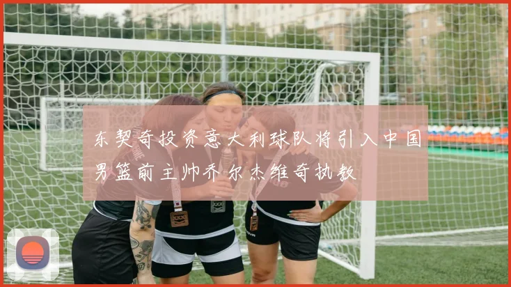 东契奇投资意大利球队将引入中国男篮前主帅乔尔杰维奇执教