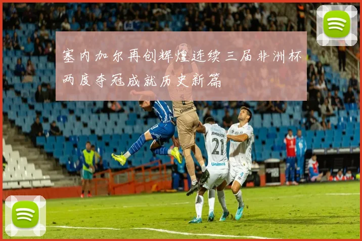 塞内加尔再创辉煌连续三届非洲杯两度夺冠成就历史新篇
