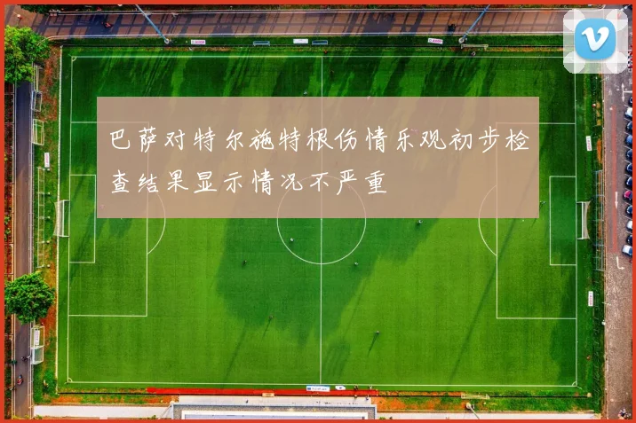 巴萨对特尔施特根伤情乐观初步检查结果显示情况不严重