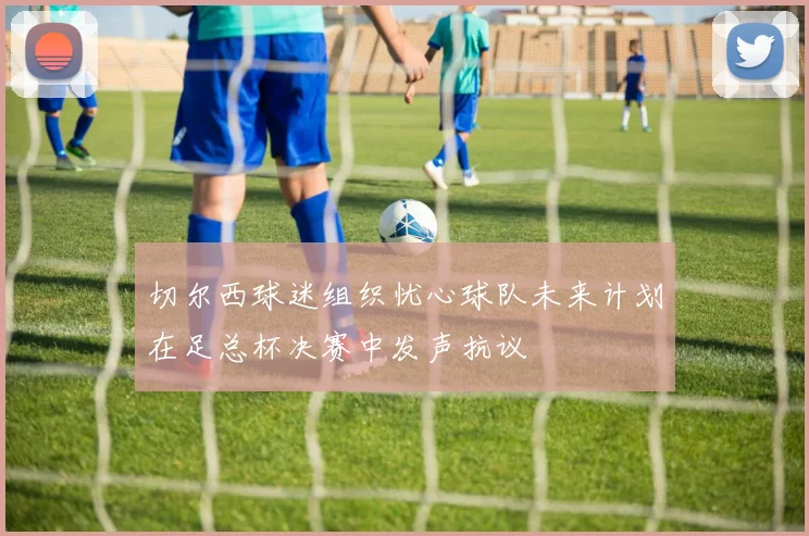 切尔西球迷组织忧心球队未来计划在足总杯决赛中发声抗议