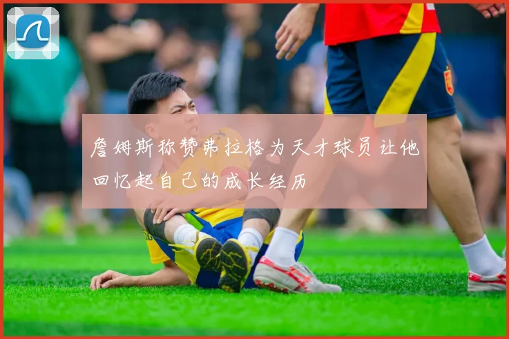 詹姆斯称赞弗拉格为天才球员让他回忆起自己的成长经历