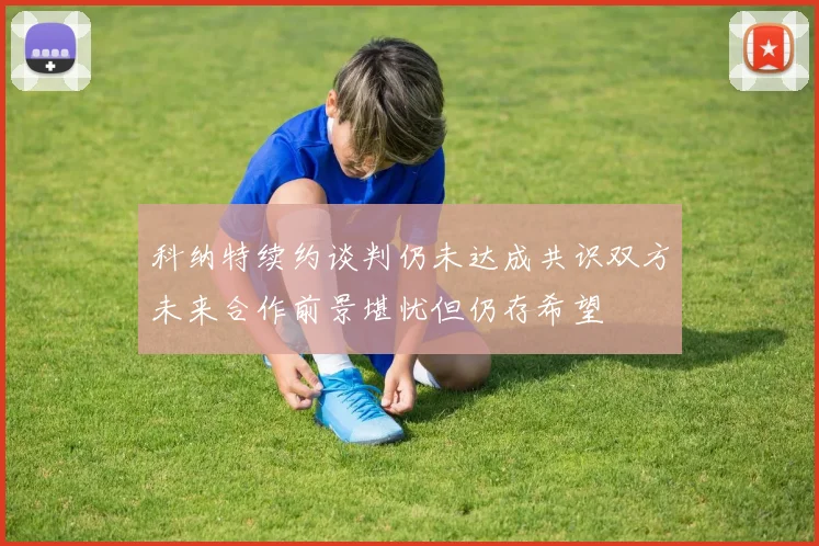 科纳特续约谈判仍未达成共识双方未来合作前景堪忧但仍存希望