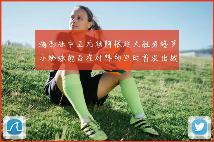 梅西独中五元助阿根廷大胜劳塔罗小蜘蛛能否在对阵约旦时首发出战
