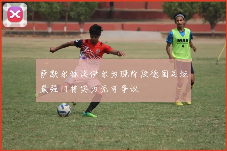 萨默尔称诺伊尔为现阶段德国足坛最强门将实力无可争议