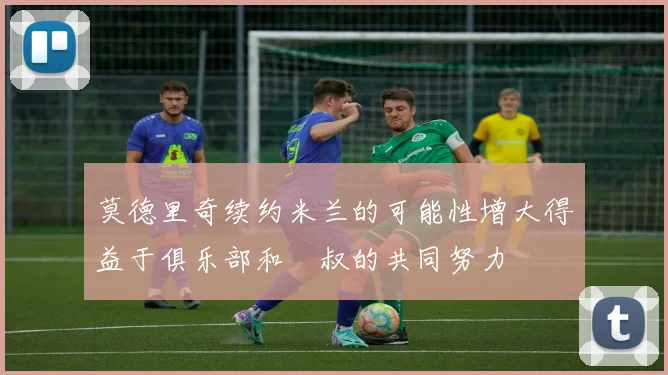 莫德里奇续约米兰的可能性增大得益于俱乐部和囧叔的共同努力