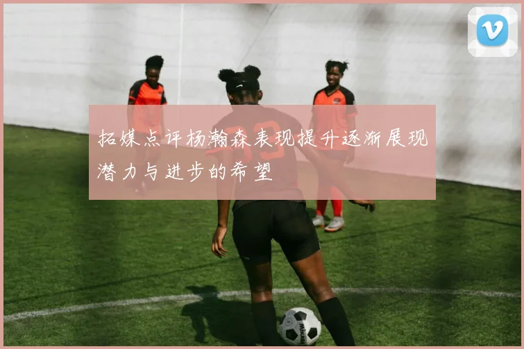 拓媒点评杨瀚森表现提升逐渐展现潜力与进步的希望