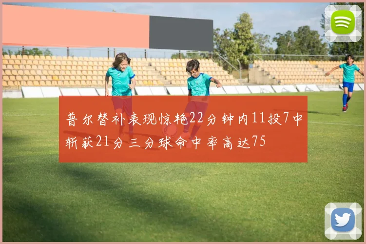 普尔替补表现惊艳22分钟内11投7中斩获21分三分球命中率高达75