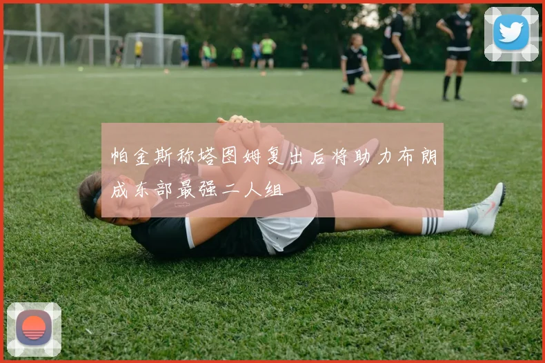 帕金斯称塔图姆复出后将助力布朗成东部最强二人组