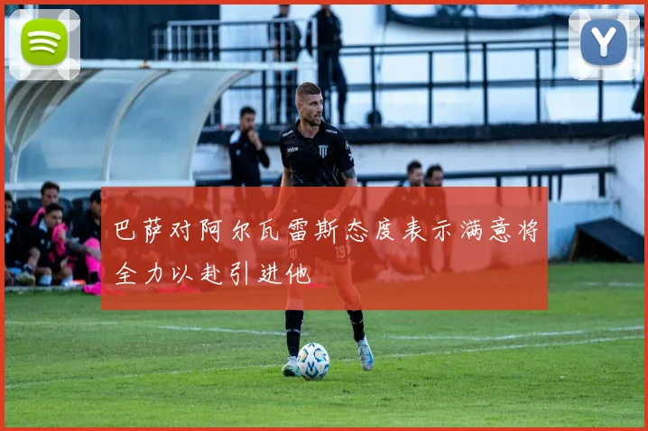 巴萨对阿尔瓦雷斯态度表示满意将全力以赴引进他