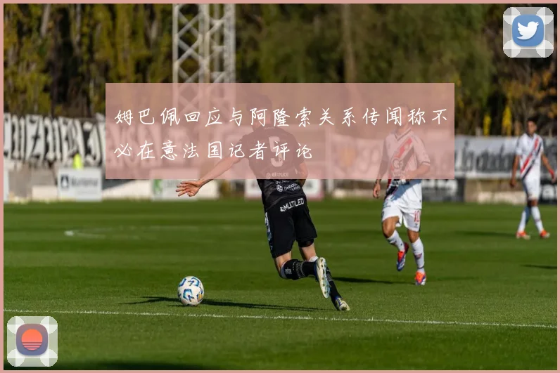 姆巴佩回应与阿隆索关系传闻称不必在意法国记者评论