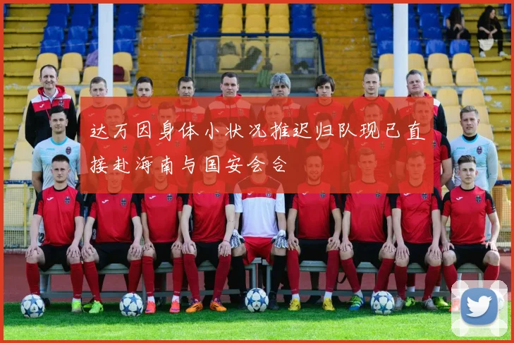 达万因身体小状况推迟归队现已直接赴海南与国安会合
