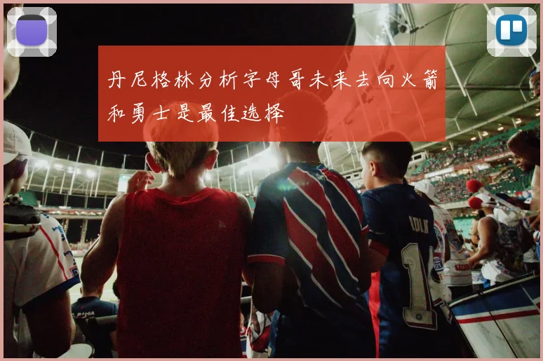 丹尼格林分析字母哥未来去向火箭和勇士是最佳选择