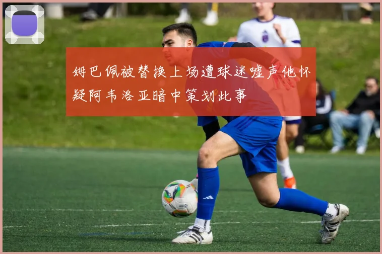 姆巴佩被替换上场遭球迷嘘声他怀疑阿韦洛亚暗中策划此事
