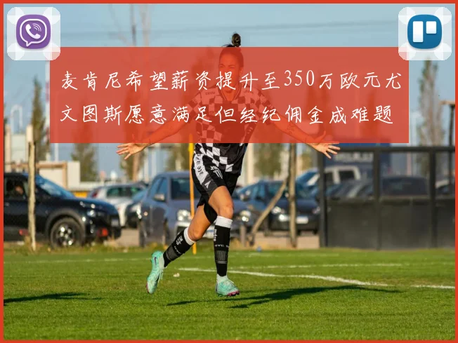 麦肯尼希望薪资提升至350万欧元尤文图斯愿意满足但经纪佣金成难题