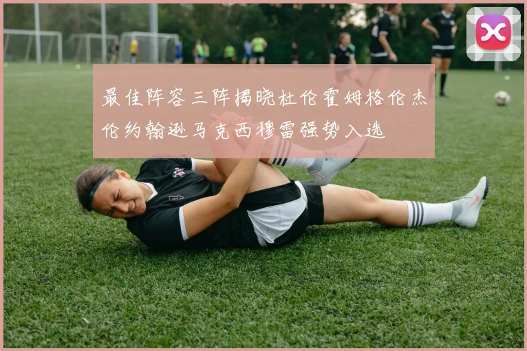最佳阵容三阵揭晓杜伦霍姆格伦杰伦约翰逊马克西穆雷强势入选