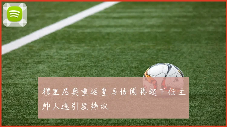 穆里尼奥重返皇马传闻再起下任主帅人选引发热议