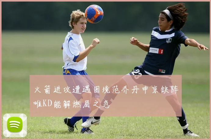 火箭进攻遭遇困境范乔丹申京缺阵唯KD能解燃眉之急
