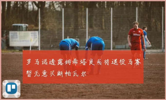 罗马诺透露姆希塔良或将退役马赛暂无意买断帕瓦尔