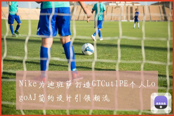 Nike为迪班萨打造GTCut1PE个人LogoAJ简约设计引领潮流