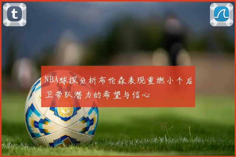 NBA球探分析布伦森表现重燃小个后卫带队潜力的希望与信心