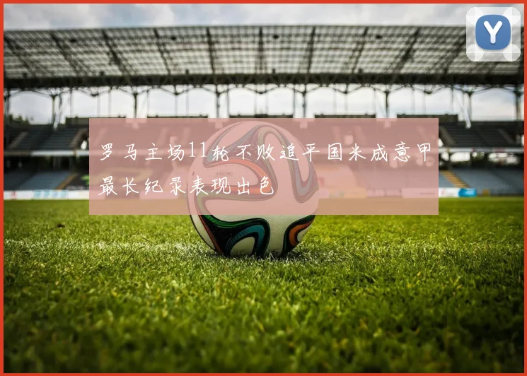 罗马主场11轮不败追平国米成意甲最长纪录表现出色