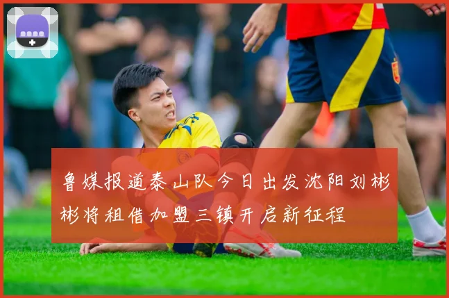 鲁媒报道泰山队今日出发沈阳刘彬彬将租借加盟三镇开启新征程