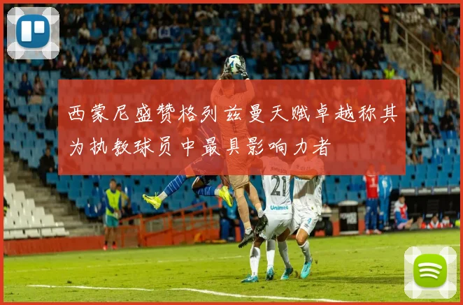 西蒙尼盛赞格列兹曼天赋卓越称其为执教球员中最具影响力者