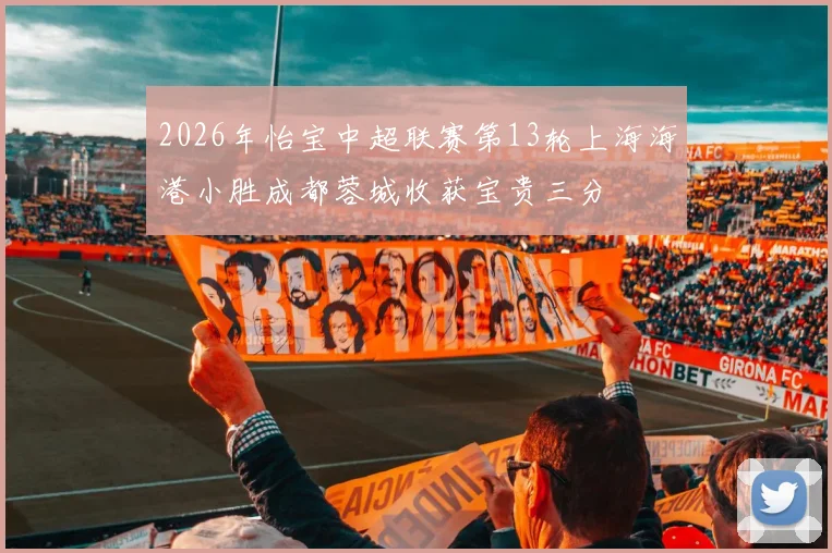 2026年怡宝中超联赛第13轮上海海港小胜成都蓉城收获宝贵三分
