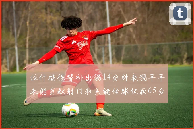 拉什福德替补出场14分钟表现平平未能贡献射门和关键传球仅获65分