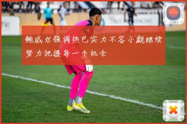 鲍威尔强调热巴实力不容小觑继续努力把握每一个机会
