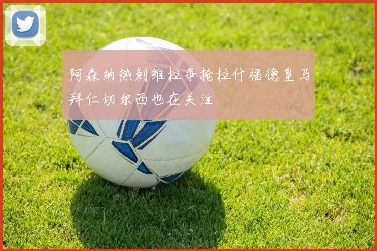 阿森纳热刺维拉争抢拉什福德皇马拜仁切尔西也在关注