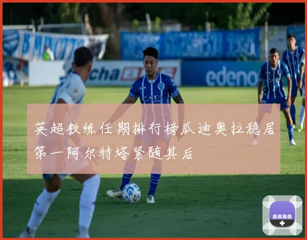 英超教练任期排行榜瓜迪奥拉稳居第一阿尔特塔紧随其后
