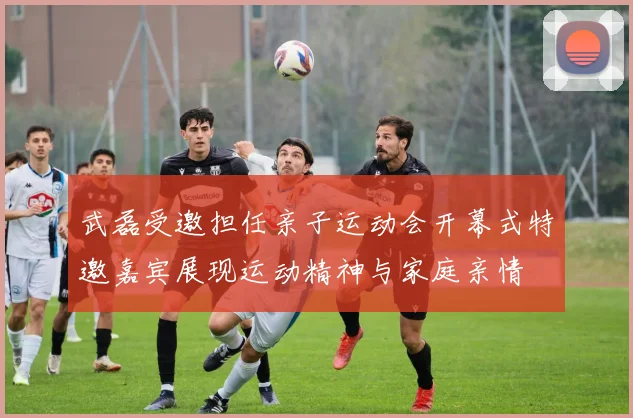 武磊受邀担任亲子运动会开幕式特邀嘉宾展现运动精神与家庭亲情